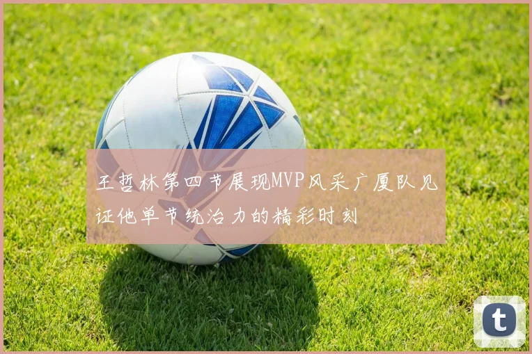王哲林第四节展现MVP风采广厦队见证他单节统治力的精彩时刻