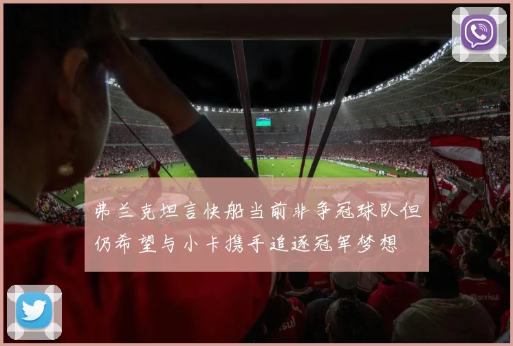 弗兰克坦言快船当前非争冠球队但仍希望与小卡携手追逐冠军梦想
