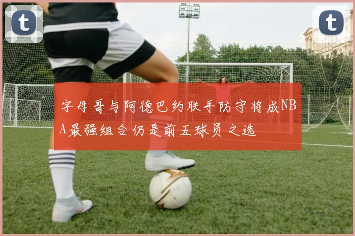字母哥与阿德巴约联手防守将成NBA最强组合仍是前五球员之选
