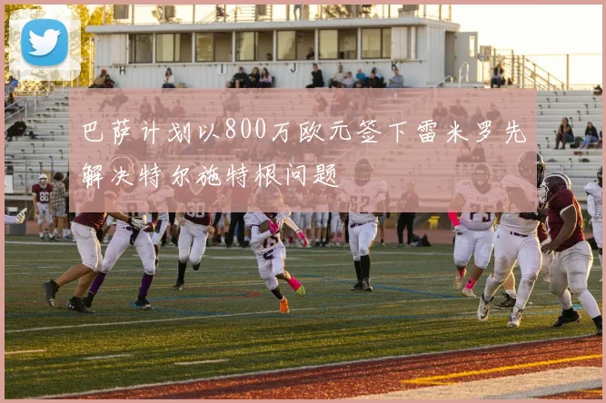 巴萨计划以800万欧元签下雷米罗先解决特尔施特根问题