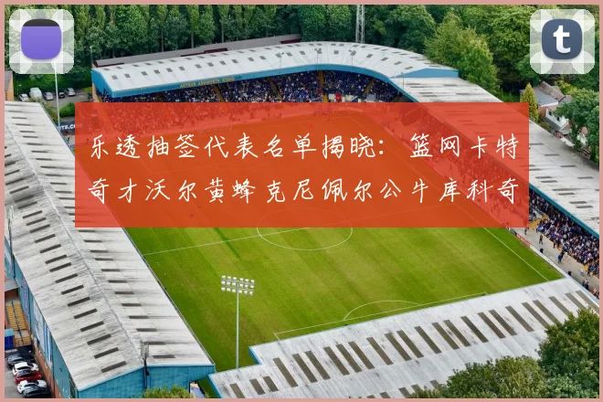 乐透抽签代表名单揭晓：篮网卡特奇才沃尔黄蜂克尼佩尔公牛库科奇齐聚一堂