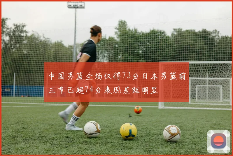 中国男篮全场仅得73分日本男篮前三节已超74分表现差距明显