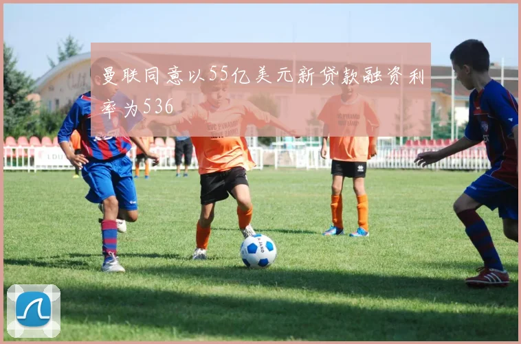 曼联同意以55亿美元新贷款融资利率为536