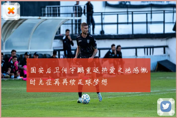 国安后卫何宇鹏重返热爱之地感慨时光荏苒再续足球梦想