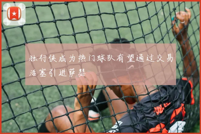 独行侠成为热门球队有望通过交易活塞引进萨瑟