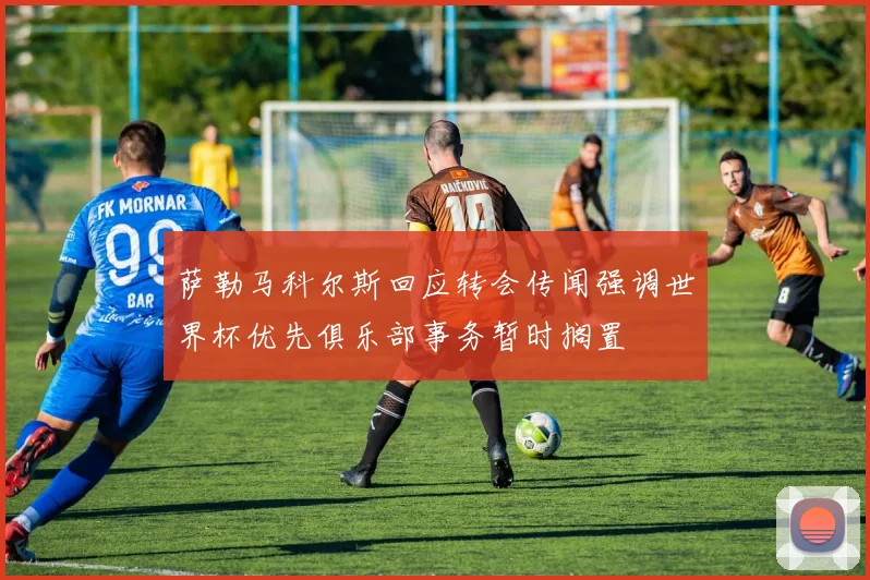 萨勒马科尔斯回应转会传闻强调世界杯优先俱乐部事务暂时搁置