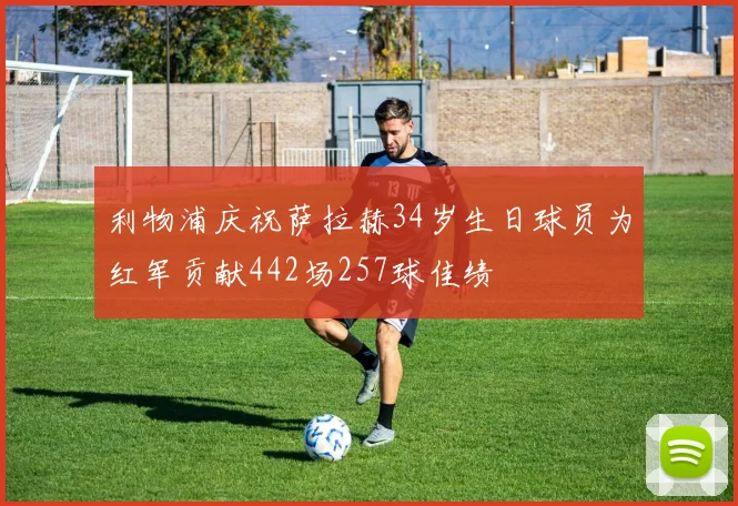 利物浦庆祝萨拉赫34岁生日球员为红军贡献442场257球佳绩